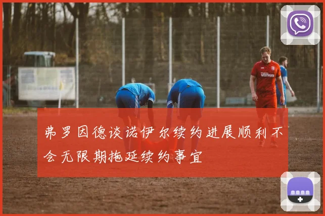 弗罗因德谈诺伊尔续约进展顺利不会无限期拖延续约事宜