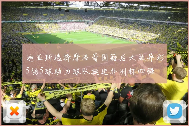 迪亚斯选择摩洛哥国籍后大放异彩5场5球助力球队挺进非洲杯四强