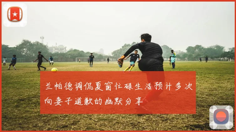 兰帕德调侃夏窗忙碌生活预计多次向妻子道歉的幽默分享