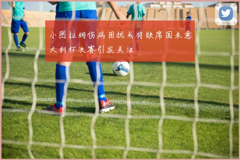 小图拉姆伤病困扰或将缺席国米意大利杯决赛引发关注