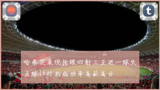 哈弗茨表现抢眼四射三正进一球失点球16对抗成功率高获高分
