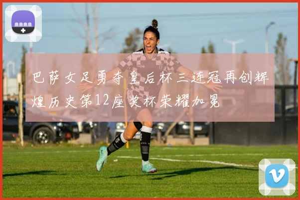 巴萨女足勇夺皇后杯三连冠再创辉煌历史第12座奖杯荣耀加冕