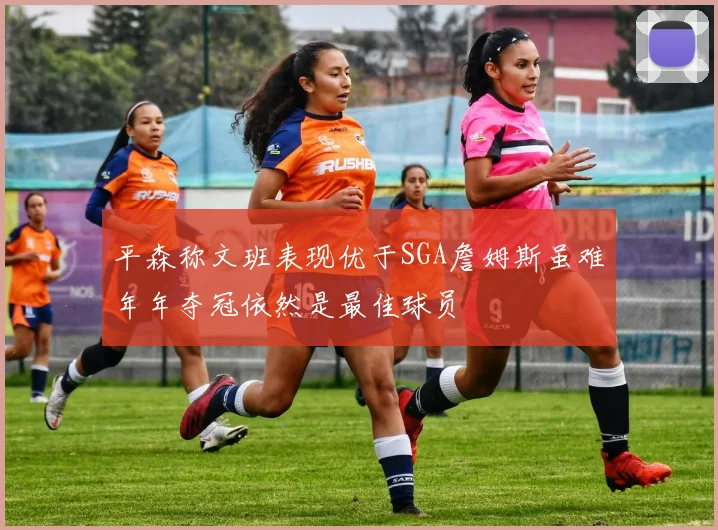 平森称文班表现优于SGA詹姆斯虽难年年夺冠依然是最佳球员