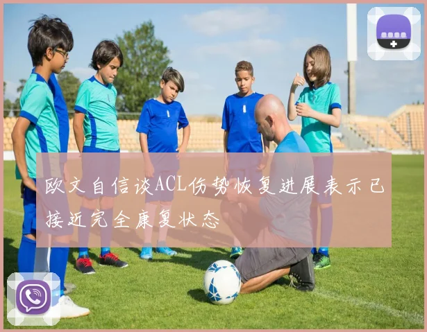 欧文自信谈ACL伤势恢复进展表示已接近完全康复状态