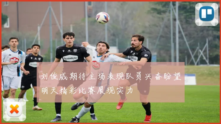 刘俊威期待主场表现队员兴奋盼望明天精彩比赛展现实力